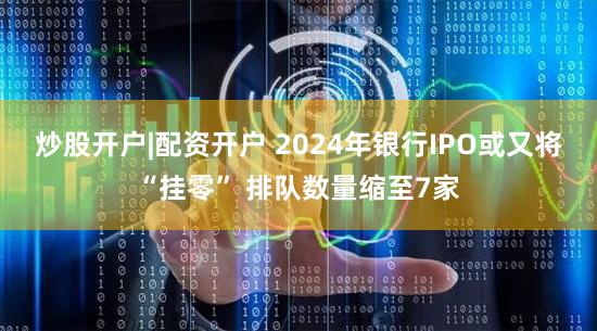 炒股开户|配资开户 2024年银行IPO或又将“挂零” 排队数量缩至7家