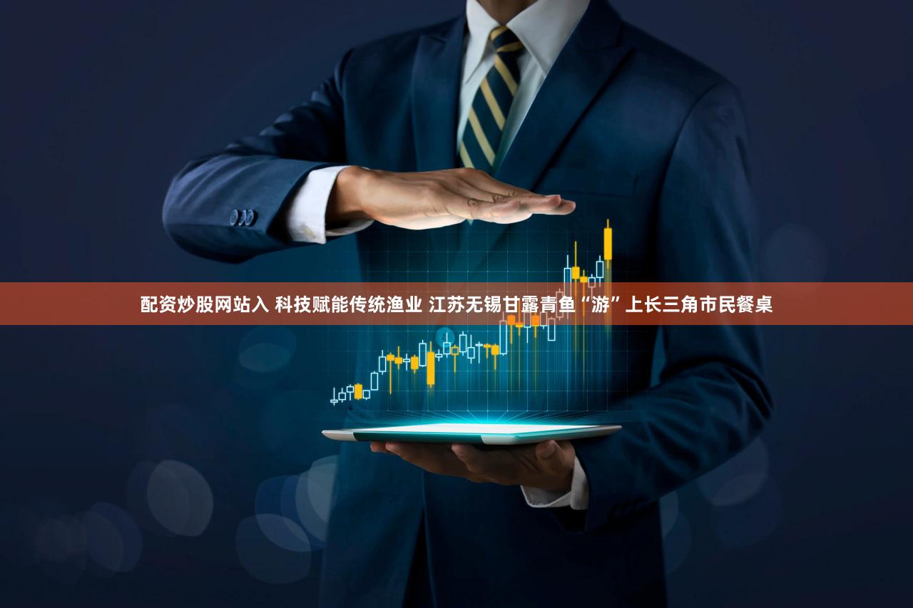 配资炒股网站入 科技赋能传统渔业 江苏无锡甘露青鱼“游”上长三角市民餐桌