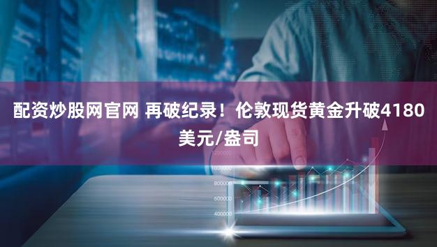 配资炒股网官网 再破纪录！伦敦现货黄金升破4180美元/盎司