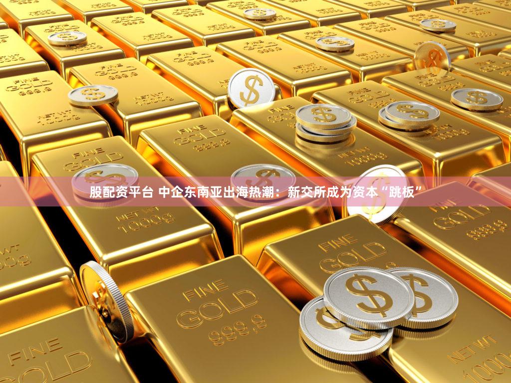 股配资平台 中企东南亚出海热潮:新交所成为资本“跳板”