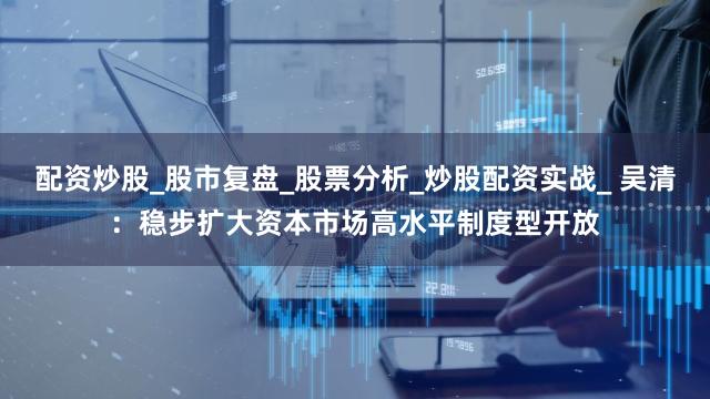 配资炒股_股市复盘_股票分析_炒股配资实战_ 吴清:稳步扩大资本市场高水平制度型开放