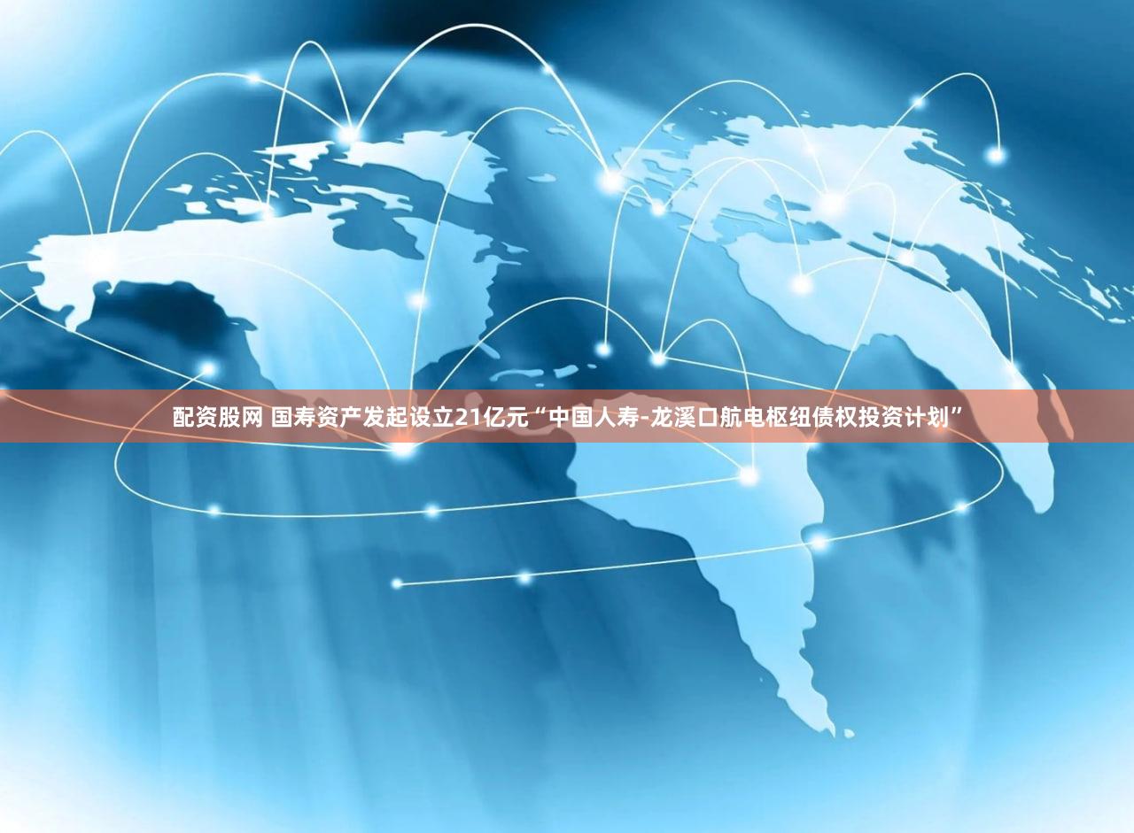 配资股网 国寿资产发起设立21亿元“中国人寿-龙溪口航电枢纽债权投资计划”