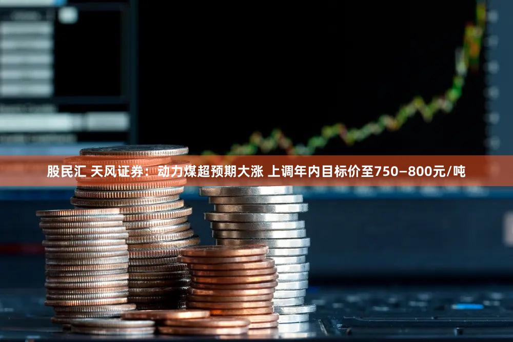 股民汇 天风证券:动力煤超预期大涨 上调年内目标价至750—800元/吨