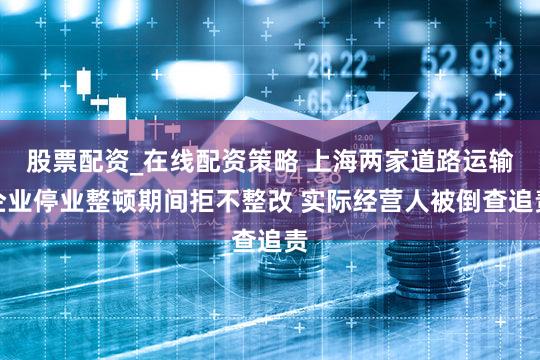 股票配资_在线配资策略 上海两家道路运输企业停业整顿期间拒不整改 实际经营人被倒查追责