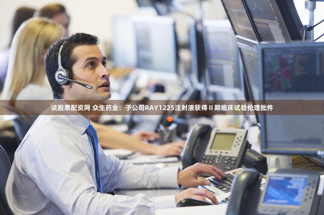 谈股票配资网 众生药业：子公司RAY1225注射液获得Ⅱ期临床试验伦理批件