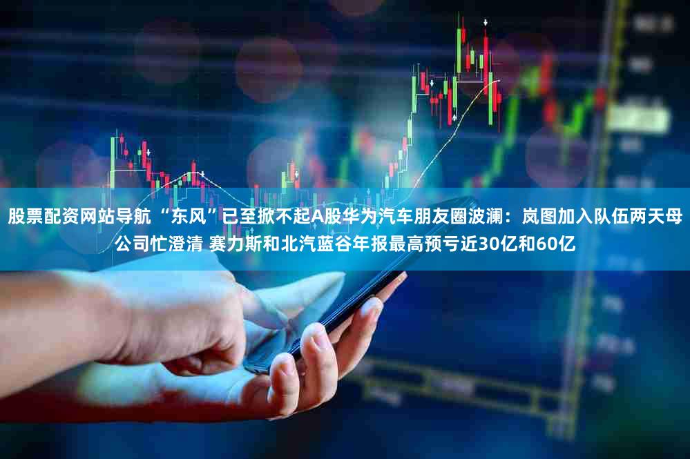 股票配资网站导航 “东风”已至掀不起A股华为汽车朋友圈波澜：岚图加入队伍两天母公司忙澄清 赛力斯和北汽蓝谷年报最高预亏近30亿和60亿