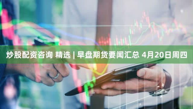 炒股配资咨询 精选 | 早盘期货要闻汇总 4月20日周四
