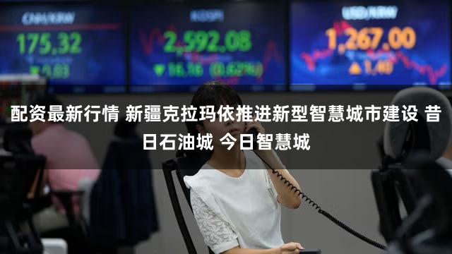 配资最新行情 新疆克拉玛依推进新型智慧城市建设 昔日石油城 今日智慧城