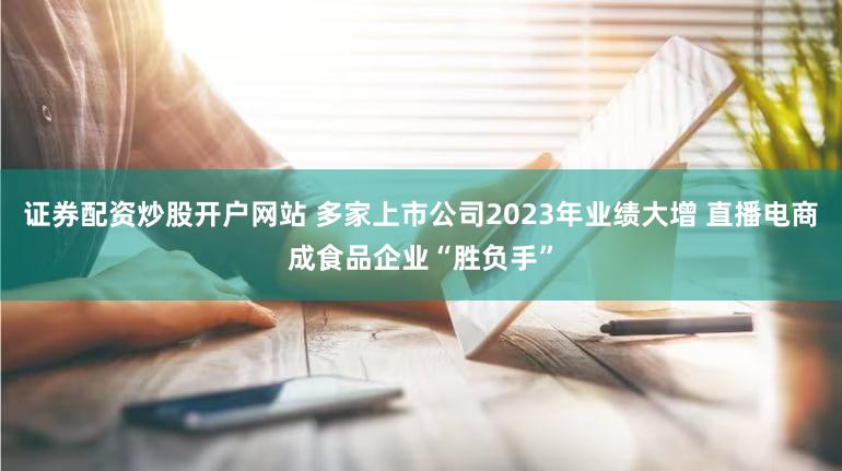 证券配资炒股开户网站 多家上市公司2023年业绩大增 直播电商成食品企业“胜负手”