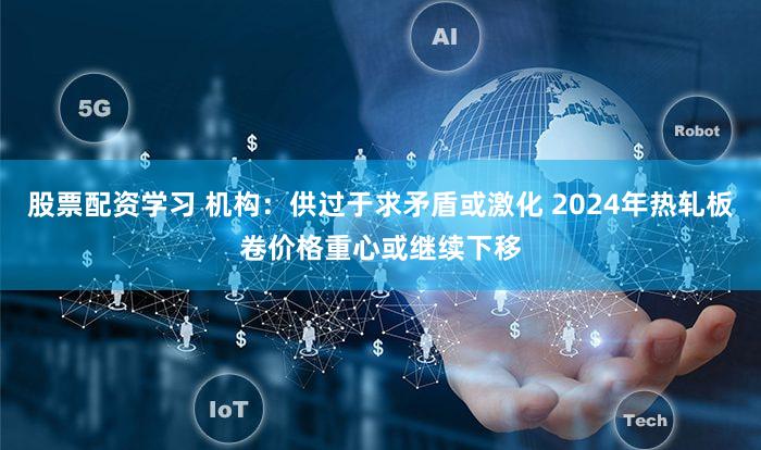 股票配资学习 机构：供过于求矛盾或激化 2024年热轧板卷价格重心或继续下移