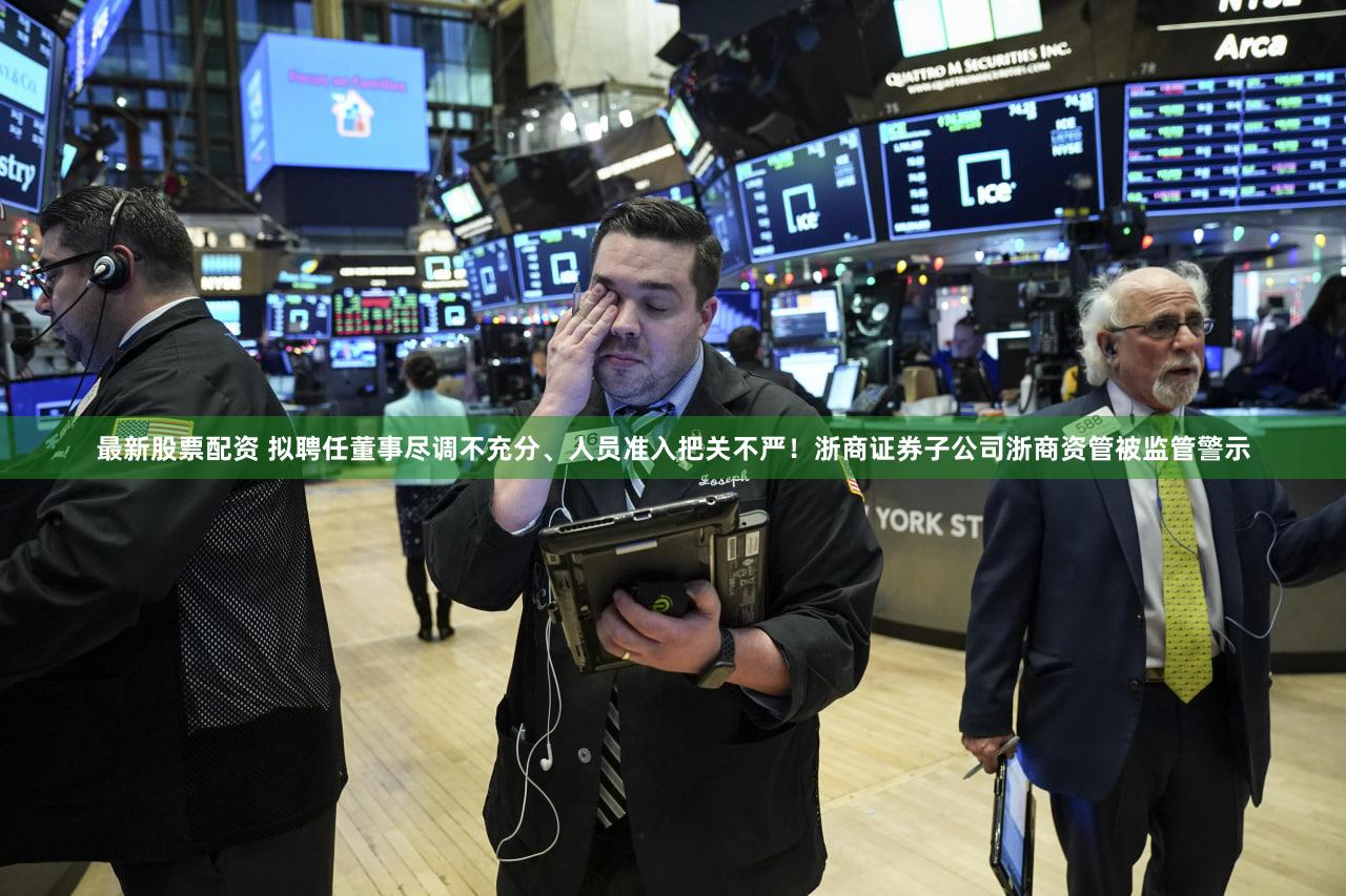 最新股票配资 拟聘任董事尽调不充分、人员准入把关不严！浙商证券子公司浙商资管被监管警示