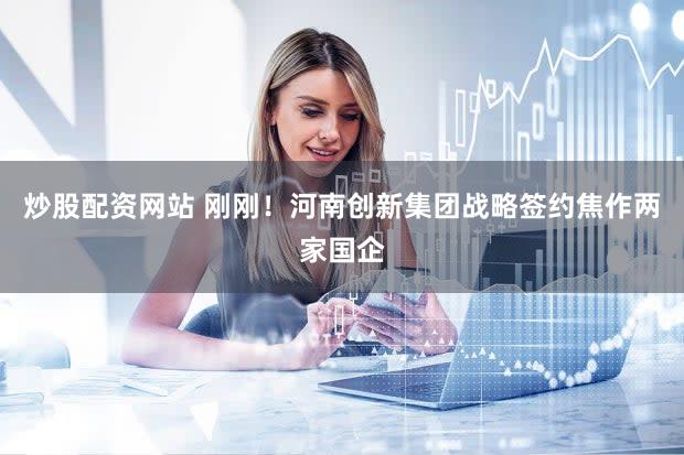 炒股配资网站 刚刚！河南创新集团战略签约焦作两家国企