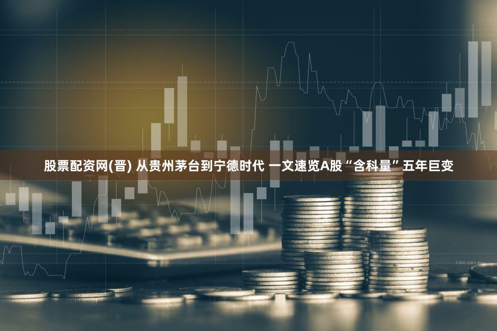 股票配资网(晋) 从贵州茅台到宁德时代 一文速览A股“含科量”五年巨变
