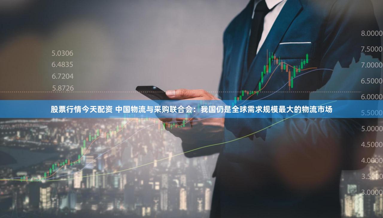股票行情今天配资 中国物流与采购联合会：我国仍是全球需求规模最大的物流市场