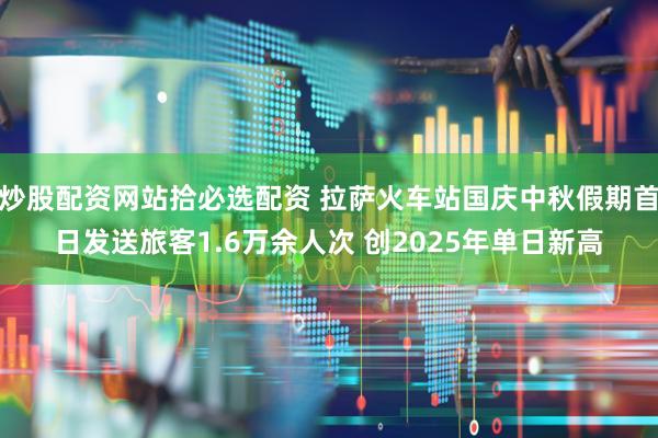 炒股配资网站拾必选配资 拉萨火车站国庆中秋假期首日发送旅客1.6万余人次 创2025年单日新高
