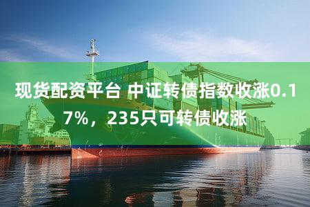 现货配资平台 中证转债指数收涨0.17%，235只可转债收涨