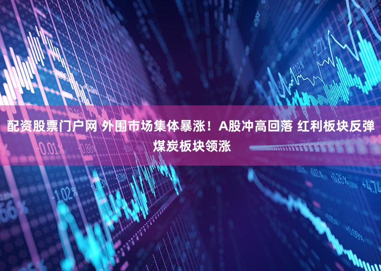 配资股票门户网 外围市场集体暴涨！A股冲高回落 红利板块反弹 煤炭板块领涨