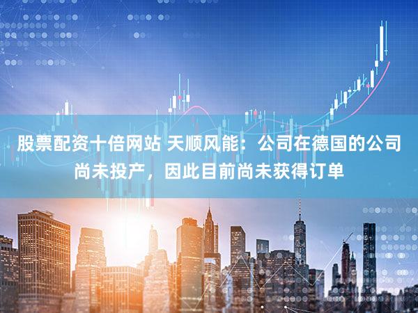 股票配资十倍网站 天顺风能：公司在德国的公司尚未投产，因此目前尚未获得订单