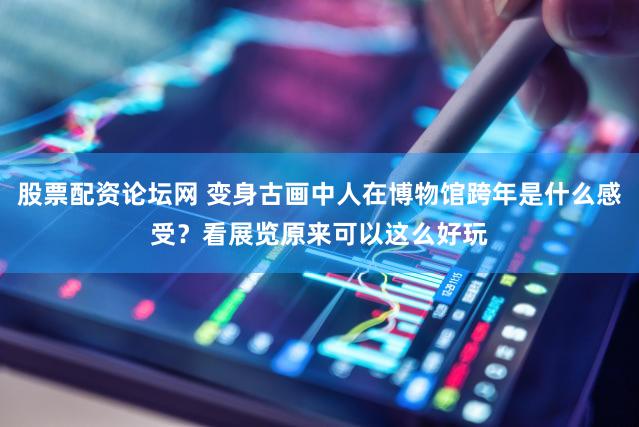 股票配资论坛网 变身古画中人在博物馆跨年是什么感受?看展览原来可以这么好玩