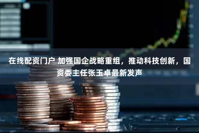 在线配资门户 加强国企战略重组，推动科技创新，国资委主任张玉卓最新发声