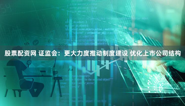 股票配资网 证监会:更大力度推动制度建设 优化上市公司结构