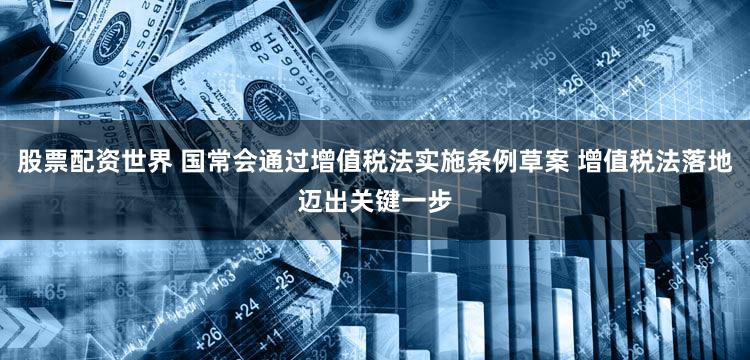 股票配资世界 国常会通过增值税法实施条例草案 增值税法落地迈出关键一步