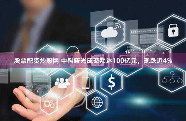 股票配资炒股网 中科曙光成交额达100亿元，现跌近4%