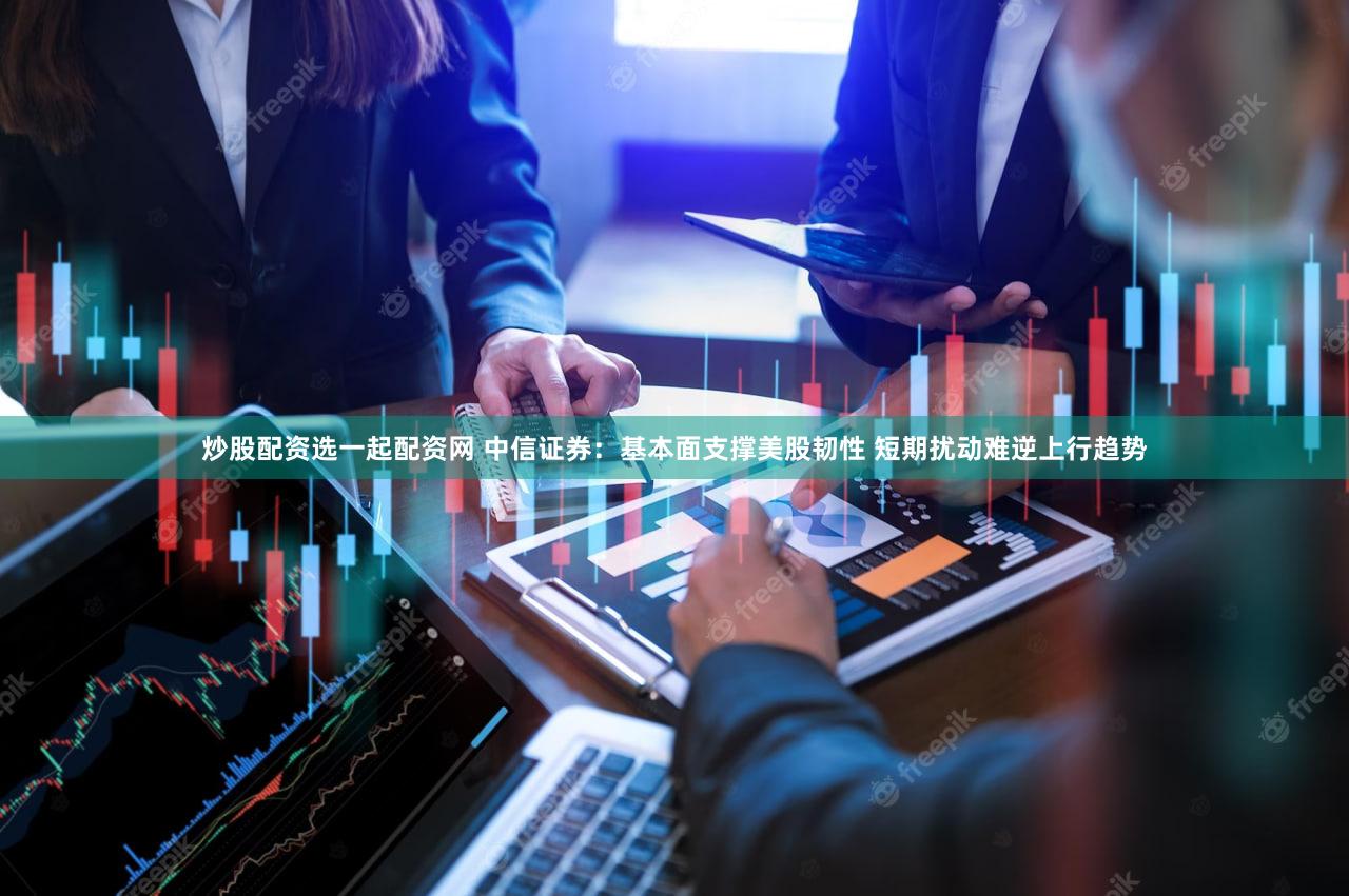 炒股配资选一起配资网 中信证券:基本面支撑美股韧性 短期扰动难逆上行趋势
