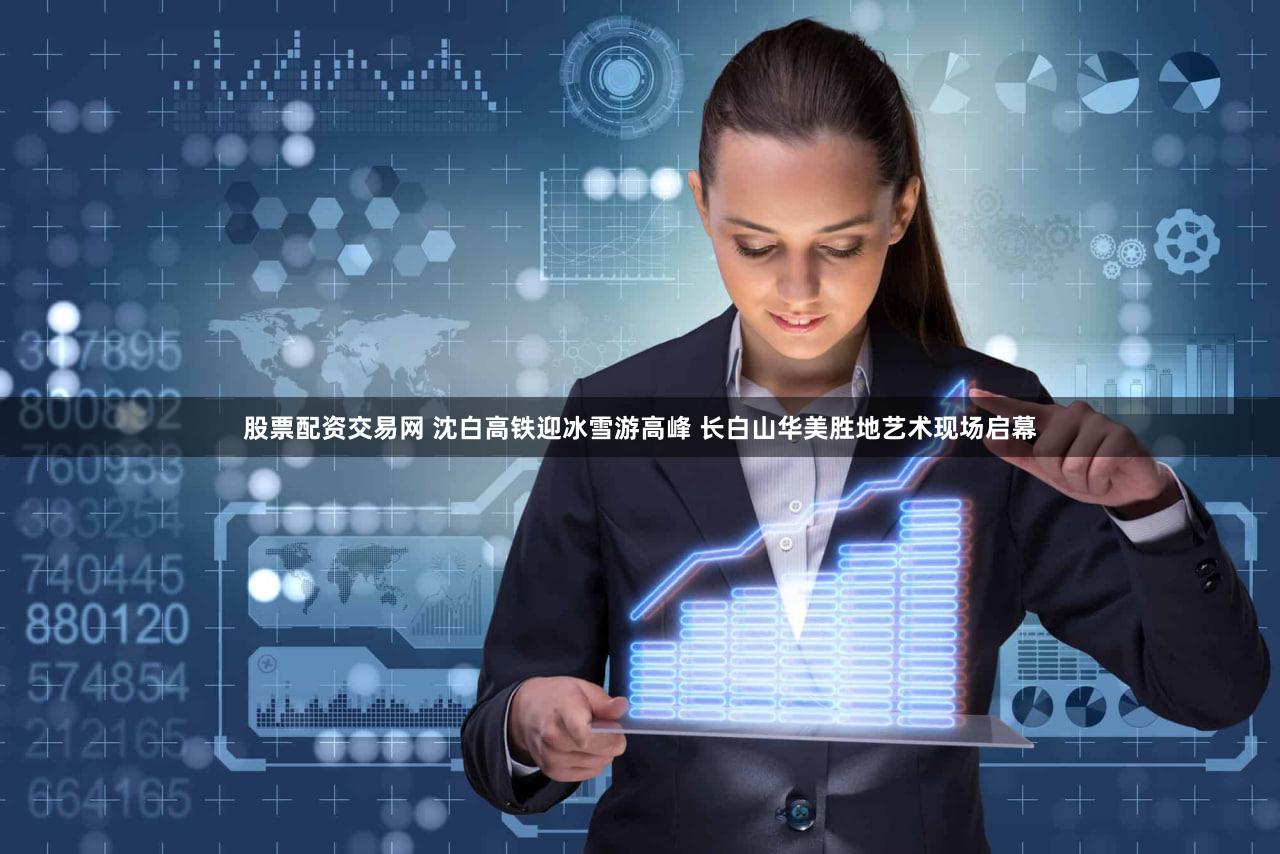 股票配资交易网 沈白高铁迎冰雪游高峰 长白山华美胜地艺术现场启幕