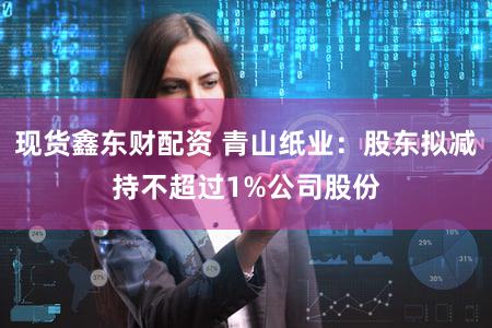 现货鑫东财配资 青山纸业：股东拟减持不超过1%公司股份