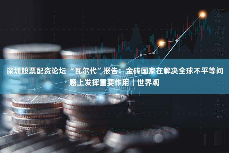 深圳股票配资论坛 “瓦尔代”报告:金砖国家在解决全球不平等问题上发挥重要作用|世界观