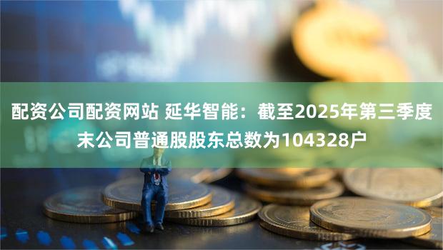 配资公司配资网站 延华智能：截至2025年第三季度末公司普通股股东总数为104328户
