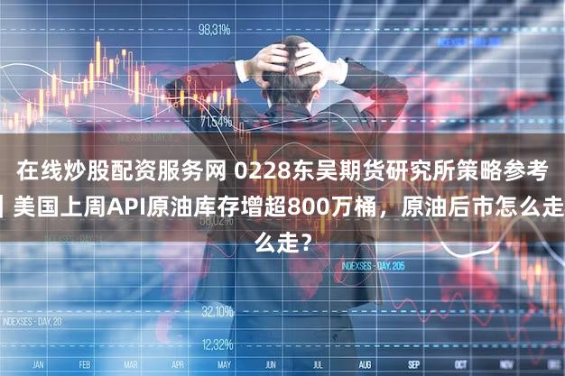 在线炒股配资服务网 0228东吴期货研究所策略参考｜美国上周API原油库存增超800万桶，原油后市怎么走？