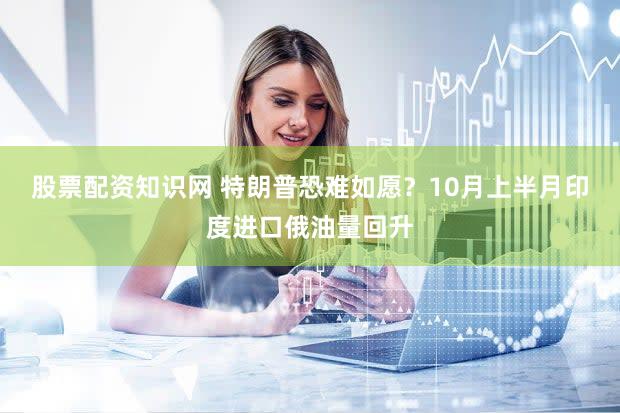 股票配资知识网 特朗普恐难如愿？10月上半月印度进口俄油量回升