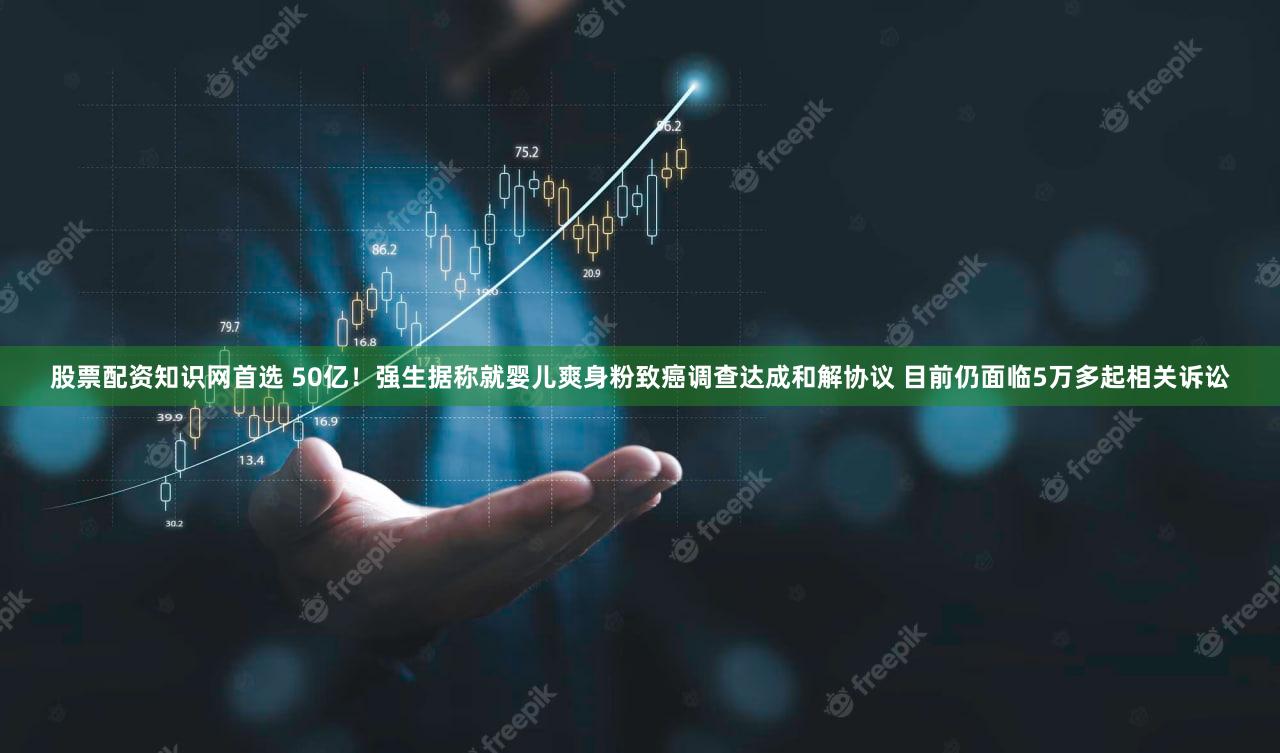 股票配资知识网首选 50亿！强生据称就婴儿爽身粉致癌调查达成和解协议 目前仍面临5万多起相关诉讼