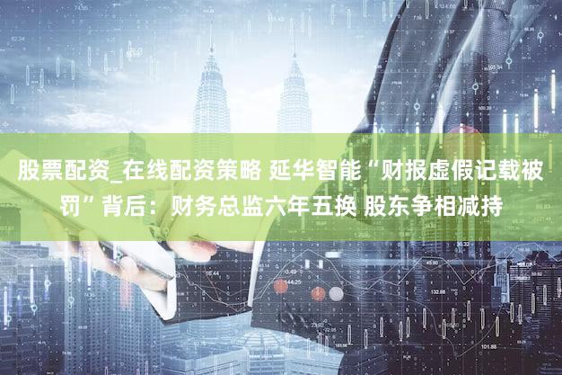 股票配资_在线配资策略 延华智能“财报虚假记载被罚”背后：财务总监六年五换 股东争相减持