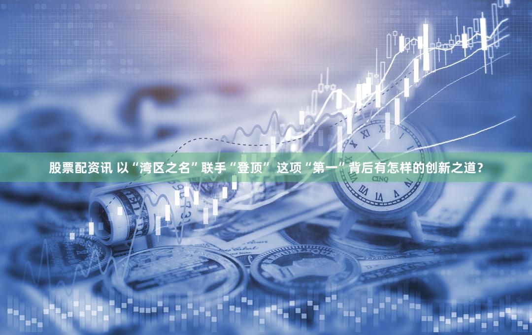 股票配资讯 以“湾区之名”联手“登顶” 这项“第一”背后有怎样的创新之道？