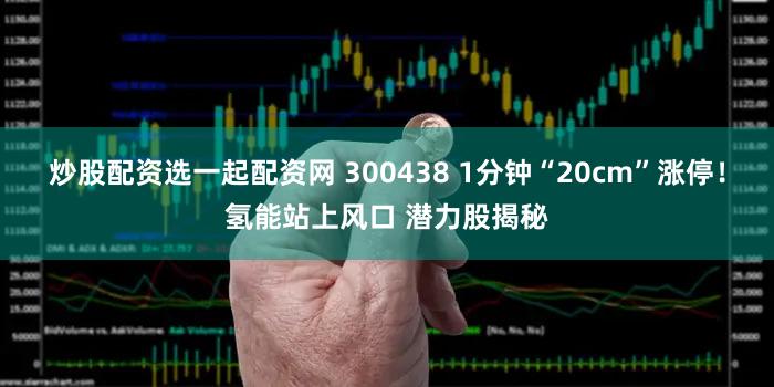 炒股配资选一起配资网 300438 1分钟“20cm”涨停！氢能站上风口 潜力股揭秘