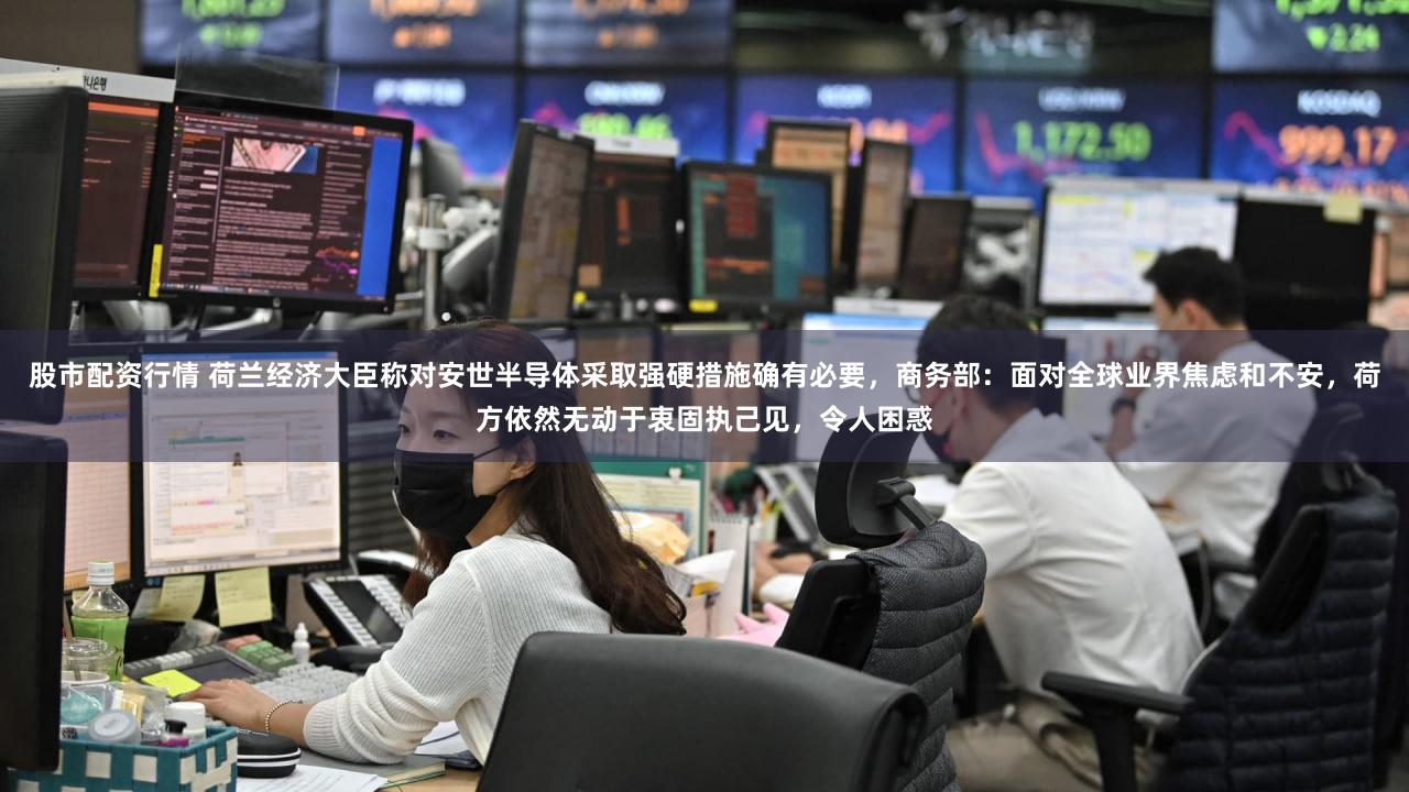 股市配资行情 荷兰经济大臣称对安世半导体采取强硬措施确有必要，商务部：面对全球业界焦虑和不安，荷方依然无动于衷固执己见，令人困惑
