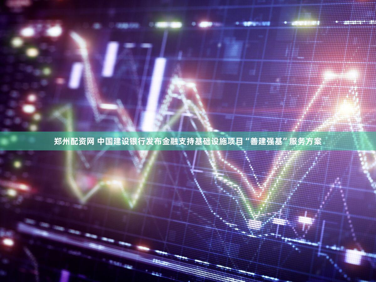 郑州配资网 中国建设银行发布金融支持基础设施项目“善建强基”服务方案