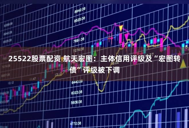 25522股票配资 航天宏图：主体信用评级及“宏图转债”评级被下调