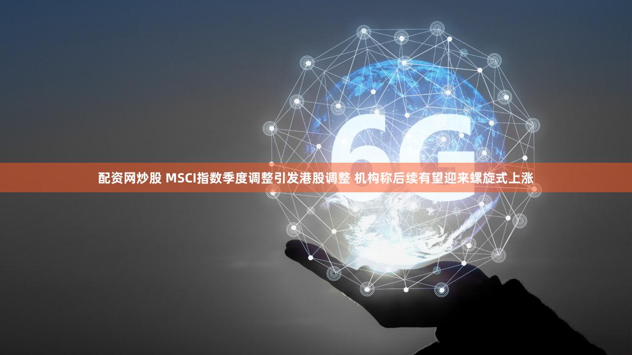 配资网炒股 MSCI指数季度调整引发港股调整 机构称后续有望迎来螺旋式上涨