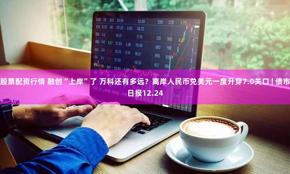 股票配资行情 融创“上岸”了 万科还有多远？离岸人民币兑美元一度升穿7.0关口 | 债市日报12.24