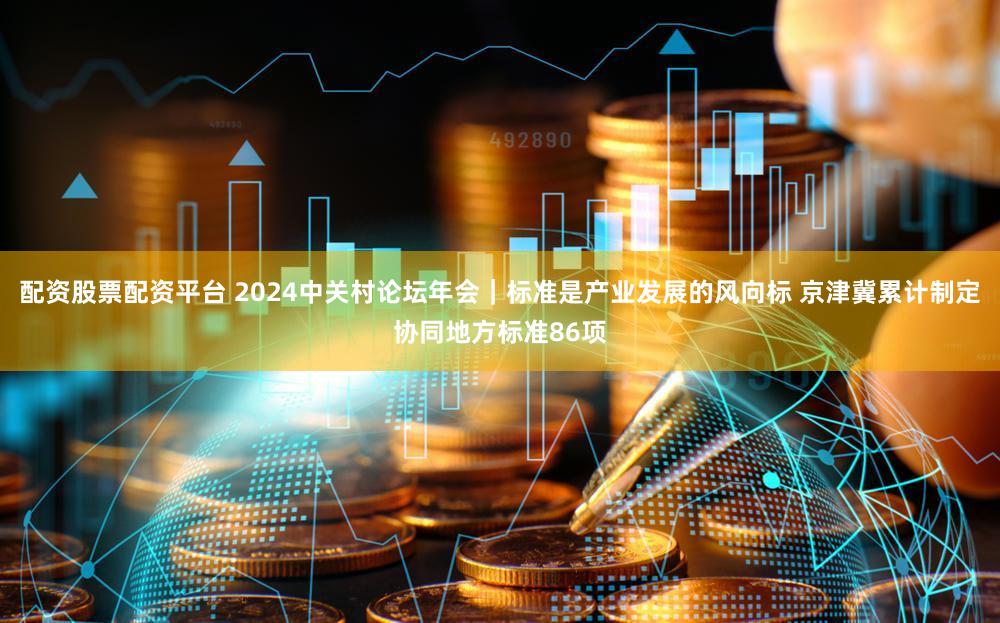 配资股票配资平台 2024中关村论坛年会｜标准是产业发展的风向标 京津冀累计制定协同地方标准86项