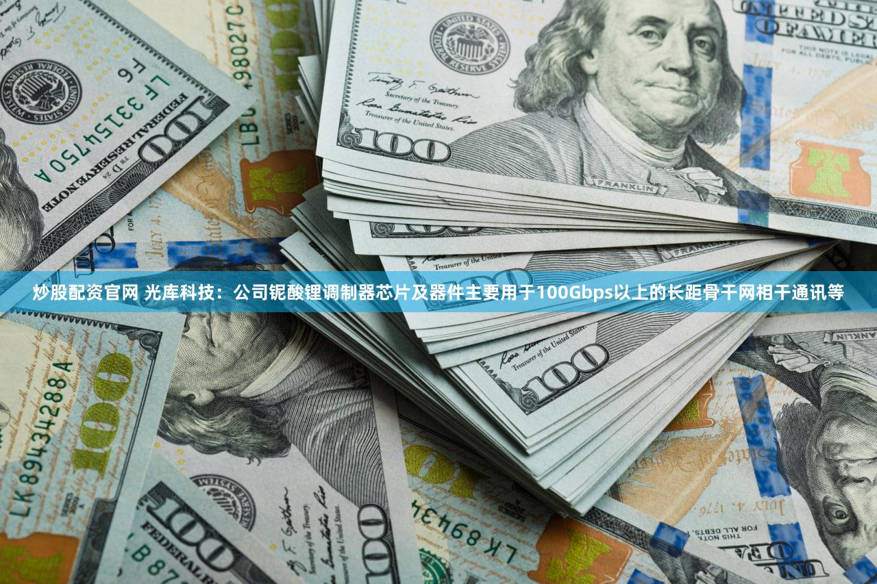 炒股配资官网 光库科技：公司铌酸锂调制器芯片及器件主要用于100Gbps以上的长距骨干网相干通讯等