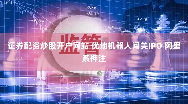 证券配资炒股开户网站 优地机器人闯关IPO 阿里系押注