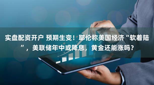 实盘配资开户 预期生变！耶伦称美国经济“软着陆”，美联储年中或降息，黄金还能涨吗？