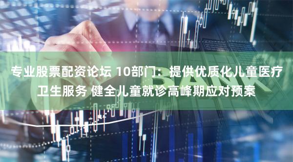 专业股票配资论坛 10部门：提供优质化儿童医疗卫生服务 健全儿童就诊高峰期应对预案