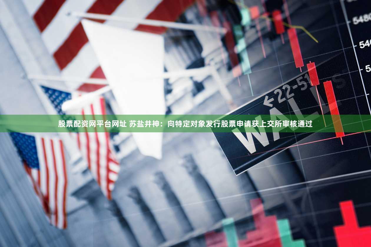 股票配资网平台网址 苏盐井神：向特定对象发行股票申请获上交所审核通过
