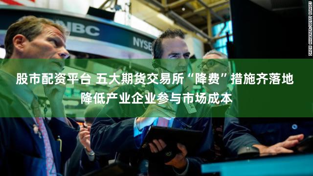 股市配资平台 五大期货交易所“降费”措施齐落地 降低产业企业参与市场成本
